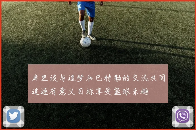 库里谈与追梦和巴特勒的交流共同追逐有意义目标享受篮球乐趣