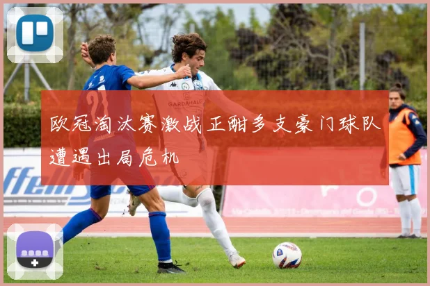 欧冠淘汰赛激战正酣多支豪门球队遭遇出局危机