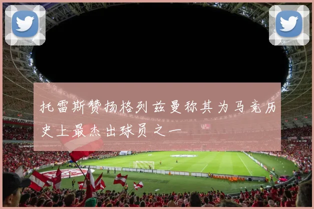 托雷斯赞扬格列兹曼称其为马竞历史上最杰出球员之一