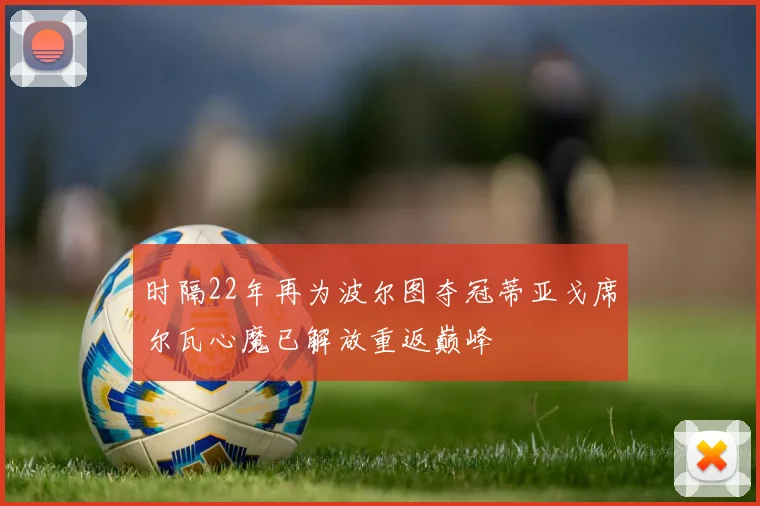 时隔22年再为波尔图夺冠蒂亚戈席尔瓦心魔已解放重返巅峰