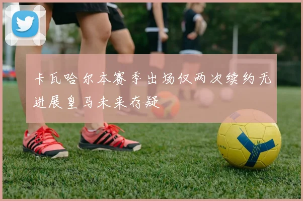 卡瓦哈尔本赛季出场仅两次续约无进展皇马未来存疑