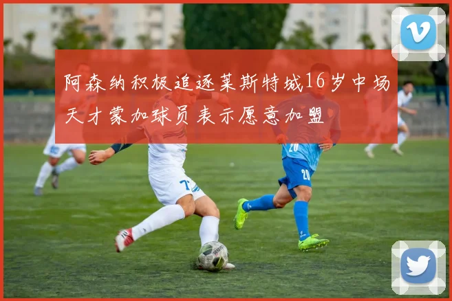 阿森纳积极追逐莱斯特城16岁中场天才蒙加球员表示愿意加盟