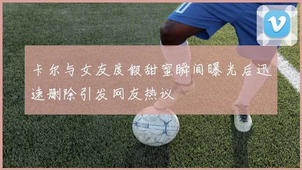 卡尔与女友度假甜蜜瞬间曝光后迅速删除引发网友热议