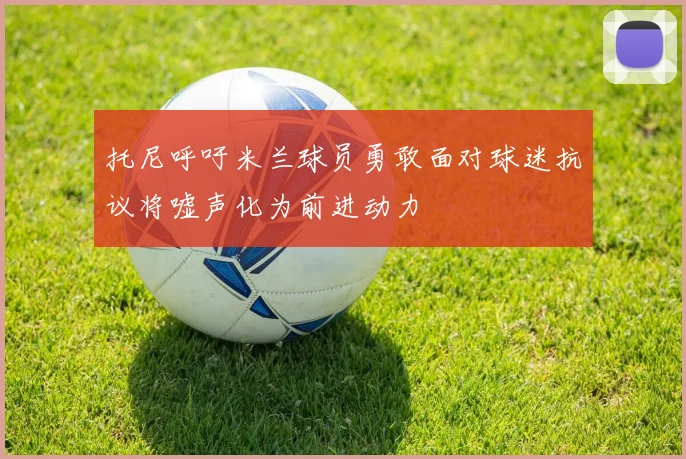 托尼呼吁米兰球员勇敢面对球迷抗议将嘘声化为前进动力