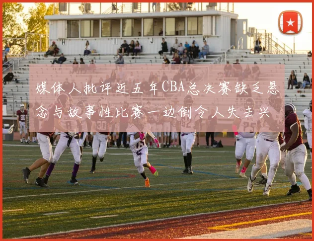 媒体人批评近五年CBA总决赛缺乏悬念与故事性比赛一边倒令人失去兴趣