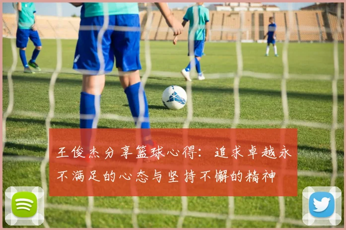 王俊杰分享篮球心得：追求卓越永不满足的心态与坚持不懈的精神